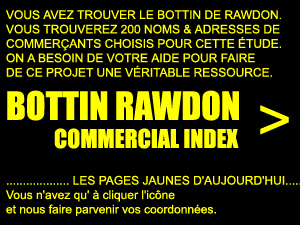VOUS AVEZ TROUVER LE BOTTIN DE RAWDON.
VOUS TROUVEREZ 200 NOMS & ADRESSES DE
COMMER�ANTS CHOISIS POUR CETTE �TUDE.
ON A BESOIN DE VOTRE AIDE POUR FAIRE
DE CE PROJET UNE V�RITABLE RESSOURCE.